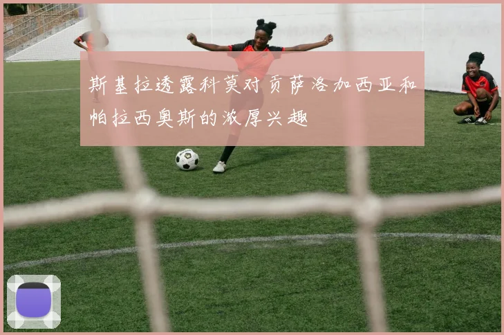 斯基拉透露科莫对贡萨洛加西亚和帕拉西奥斯的浓厚兴趣