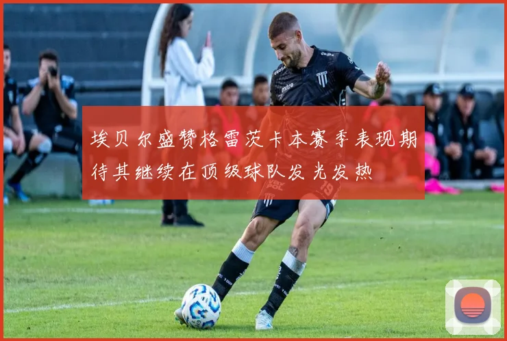 埃贝尔盛赞格雷茨卡本赛季表现期待其继续在顶级球队发光发热