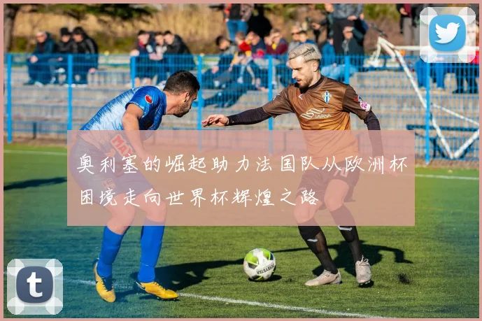 奥利塞的崛起助力法国队从欧洲杯困境走向世界杯辉煌之路