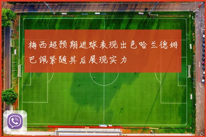 梅西超预期进球表现出色哈兰德姆巴佩紧随其后展现实力