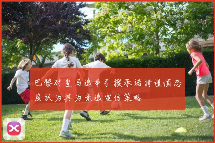 巴黎对皇马选举引援承诺持谨慎态度认为其为竞选宣传策略