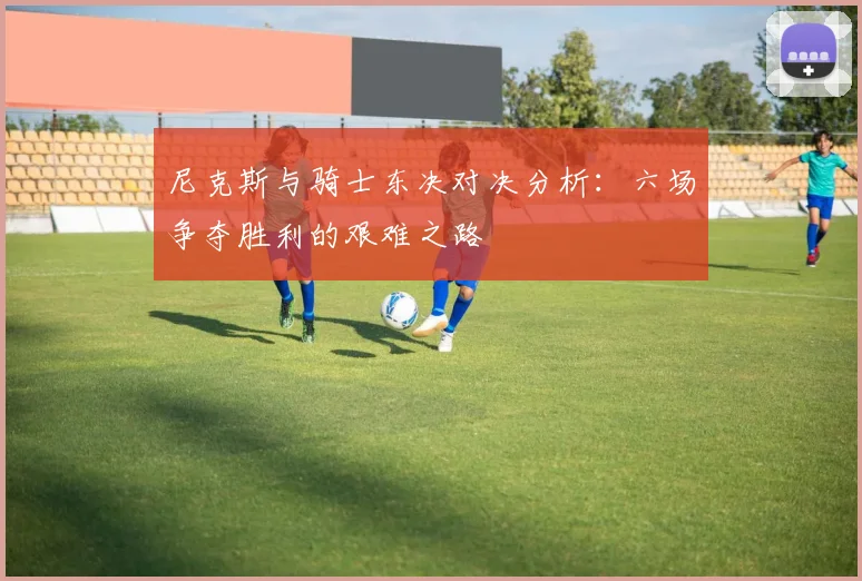 尼克斯与骑士东决对决分析：六场争夺胜利的艰难之路