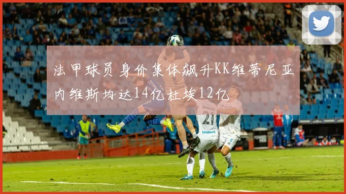 法甲球员身价集体飙升KK维蒂尼亚内维斯均达14亿杜埃12亿